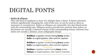  Italics & obliques
This soft form of emphasis is more of a whisper than a shout. It draws attention
without significantly changing the color of the text, so can be used as often as
necessary in running text. Italics or obliques are noticeable, but also blend nicely
with the surrounding type. Obliques tend to provide less contrast than italics, as
the former are usually a slanted version of the corresponding roman, whereas true
italics are usually a distinct, more calligraphic design
 