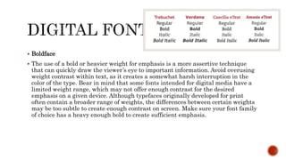  Boldface
 The use of a bold or heavier weight for emphasis is a more assertive technique
that can quickly draw the viewer’s eye to important information. Avoid overusing
weight contrast within text, as it creates a somewhat harsh interruption in the
color of the type. Bear in mind that some fonts intended for digital media have a
limited weight range, which may not offer enough contrast for the desired
emphasis on a given device. Although typefaces originally developed for print
often contain a broader range of weights, the differences between certain weights
may be too subtle to create enough contrast on screen. Make sure your font family
of choice has a heavy enough bold to create sufficient emphasis.
 