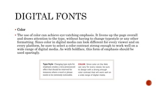  Color
 The use of color can achieve eye-catching emphasis. It livens up the page overall
and draws attention to the type, without having to change typestyle or any other
formatting. Since color in digital media can look different for every viewer and on
every platform, be sure to select a color contrast strong enough to work well on a
wide range of digital media. As with boldface, this form of emphasis should be
used sparingly.
 