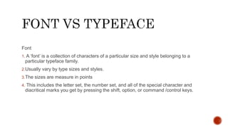 Font
1. A ‘font’ is a collection of characters of a particular size and style belonging to a
particular typeface family.
2.Usually vary by type sizes and styles.
3.The sizes are measure in points
4. This includes the letter set, the number set, and all of the special character and
diacritical marks you get by pressing the shift, option, or command /control keys.
 