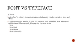 Typeface
1.A ‘typeface’ is a family of graphic characters that usually includes many type sizes and
styles.
2.A typeface contains a series of fonts. For instance, Arial, Arial Black, Arial Narrow and
Arial Unicode MS are actually 4 fonts under the same family.
• Arial
• Arial Black
• Arial Narrow
• Arial Unicode MS
 