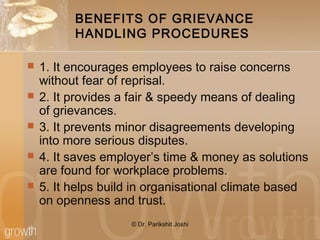 BENEFITS OF GRIEVANCE
HANDLING PROCEDURES
 1. It encourages employees to raise concerns
without fear of reprisal.
 2. It provides a fair & speedy means of dealing
of grievances.
 3. It prevents minor disagreements developing
into more serious disputes.
 4. It saves employer’s time & money as solutions
are found for workplace problems.
 5. It helps build in organisational climate based
on openness and trust.
© Dr. Parikshit Joshi
 