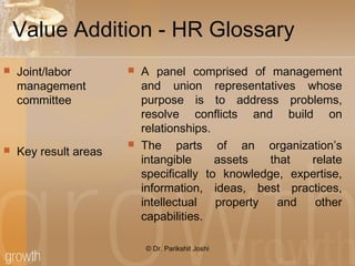 Value Addition - HR Glossary
 Joint/labor
management
committee
 Key result areas
 A panel comprised of management
and union representatives whose
purpose is to address problems,
resolve conflicts and build on
relationships.
 The parts of an organization’s
intangible assets that relate
specifically to knowledge, expertise,
information, ideas, best practices,
intellectual property and other
capabilities.
© Dr. Parikshit Joshi
 