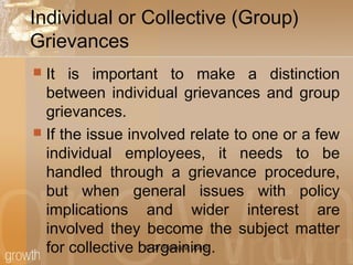 Individual or Collective (Group)
Grievances
 It is important to make a distinction
between individual grievances and group
grievances.
 If the issue involved relate to one or a few
individual employees, it needs to be
handled through a grievance procedure,
but when general issues with policy
implications and wider interest are
involved they become the subject matter
for collective bargaining.© Dr. Parikshit Joshi
 