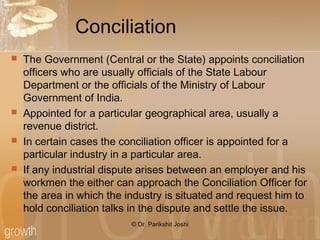 Conciliation
 The Government (Central or the State) appoints conciliation
officers who are usually officials of the State Labour
Department or the officials of the Ministry of Labour
Government of India.
 Appointed for a particular geographical area, usually a
revenue district.
 In certain cases the conciliation officer is appointed for a
particular industry in a particular area.
 If any industrial dispute arises between an employer and his
workmen the either can approach the Conciliation Officer for
the area in which the industry is situated and request him to
hold conciliation talks in the dispute and settle the issue.
© Dr. Parikshit Joshi
 