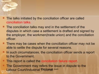  The talks initiated by the conciliation officer are called
conciliation talks.
 The conciliation talks may end in the settlement of the
disputes in which case a settlement is drafted and signed by
the employer, the workmen(trade union) and the conciliation
officer.
 There may be cases when the conciliation officer may not be
able to settle the dispute for several reasons.
 In such circumstances, the conciliation officer sends a report
to the Government.
 This report is called the conciliation failure report.
 The Government may refers the issue in dispute to the
Labour Court/Industrial Tribunal.© Dr. Parikshit Joshi
 