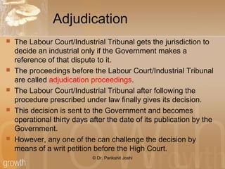 Adjudication
 The Labour Court/Industrial Tribunal gets the jurisdiction to
decide an industrial only if the Government makes a
reference of that dispute to it.
 The proceedings before the Labour Court/Industrial Tribunal
are called adjudication proceedings.
 The Labour Court/Industrial Tribunal after following the
procedure prescribed under law finally gives its decision.
 This decision is sent to the Government and becomes
operational thirty days after the date of its publication by the
Government.
 However, any one of the can challenge the decision by
means of a writ petition before the High Court.
© Dr. Parikshit Joshi
 