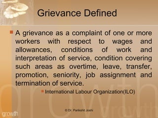 Grievance Defined
 A grievance as a complaint of one or more
workers with respect to wages and
allowances, conditions of work and
interpretation of service, condition covering
such areas as overtime, leave, transfer,
promotion, seniority, job assignment and
termination of service.
 International Labour Organization(ILO)
© Dr. Parikshit Joshi
 