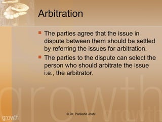 Arbitration
 The parties agree that the issue in
dispute between them should be settled
by referring the issues for arbitration.
 The parties to the dispute can select the
person who should arbitrate the issue
i.e., the arbitrator.
© Dr. Parikshit Joshi
 