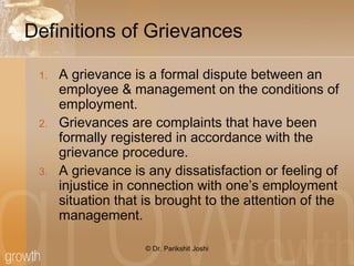 Definitions of Grievances
1. A grievance is a formal dispute between an
employee & management on the conditions of
employment.
2. Grievances are complaints that have been
formally registered in accordance with the
grievance procedure.
3. A grievance is any dissatisfaction or feeling of
injustice in connection with one’s employment
situation that is brought to the attention of the
management.
© Dr. Parikshit Joshi
 