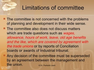 Limitations of committee
 The committee is not concerned with the problems
of planning and development in their wide sense.
 The committee also does not discuss matters
which are trade questions such as wages,
allowance, hours of work, leave, old age benefits
and the like, which are covered by agreement with
the trade unions or by reports of Conciliation
boards or awards of Industrial tribunal.
 Any decision of the committee must be superseded
by an agreement between the management and
the union. © Dr. Parikshit Joshi
 