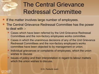The Central Grievance
Redressal Committee
 If the matter involves large number of employees.
 The Central Grievance Redressal Committee has the power
to deal with :-
 Cases which have been referred by the Unit Grievance Redressal
Committees and the non-factory employees works committee.
 Cases in which the unanimous decisions of any of the Unit Grievance
Redressal Committees and the non-factory employee’s works
committee have been objected to by management or union.
 Individual grievances or complaints of employees, which the union
wishes to discuss
 Issues of policy and their interpretation in regard to labour matters
which the union wishes to discuss.
© Dr. Parikshit Joshi
 