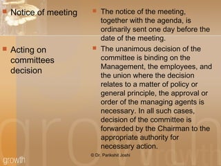  Notice of meeting
 Acting on
committees
decision
 The notice of the meeting,
together with the agenda, is
ordinarily sent one day before the
date of the meeting.
 The unanimous decision of the
committee is binding on the
Management, the employees, and
the union where the decision
relates to a matter of policy or
general principle, the approval or
order of the managing agents is
necessary. In all such cases,
decision of the committee is
forwarded by the Chairman to the
appropriate authority for
necessary action.
© Dr. Parikshit Joshi
 