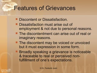 Features of Grievances
 Discontent or Dissatisfaction.
 Dissatisfaction must arise out of
employment & not due to personal reasons.
 The discontentment can arise out of real or
imaginary reasons.
 The discontent may be voiced or unvoiced
but it must expression in some form.
 Broadly speaking a grievance is noticeable
& traceable to real or perceived non-
fulfillment of one’s expectations.
© Dr. Parikshit Joshi
 