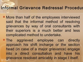 Informal Grievance Redressal Procedur
 More than half of the employees interviewed
said that the informal method of resolving
grievances by way of oral consultants with
their superiors is a much better and less
complicated method to undertake.
 The aggrieved employee can directly
approach his shift incharge or the section
head (in case of a major grievance) engage
into a direct consultation and have his
grievance resolved amicably in stage I itself.
 
