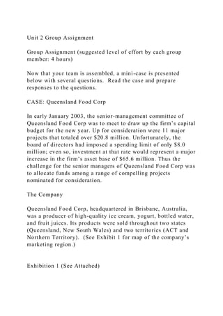 Unit 2 Group Assignment
Group Assignment (suggested level of effort by each group
member: 4 hours)
Now that your team is assembled, a mini-case is presented
below with several questions. Read the case and prepare
responses to the questions.
CASE: Queensland Food Corp
In early January 2003, the senior-management committee of
Queensland Food Corp was to meet to draw up the firm’s capital
budget for the new year. Up for consideration were 11 major
projects that totaled over $20.8 million. Unfortunately, the
board of directors had imposed a spending limit of only $8.0
million; even so, investment at that rate would represent a major
increase in the firm’s asset base of $65.6 million. Thus the
challenge for the senior managers of Queensland Food Corp was
to allocate funds among a range of compelling projects
nominated for consideration.
The Company
Queensland Food Corp, headquartered in Brisbane, Australia,
was a producer of high-quality ice cream, yogurt, bottled water,
and fruit juices. Its products were sold throughout two states
(Queensland, New South Wales) and two territories (ACT and
Northern Territory). (See Exhibit 1 for map of the company’s
marketing region.)
Exhibition 1 (See Attached)
 