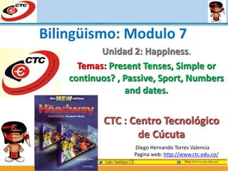 Unidad 2: Happiness.
Temas: Present Tenses, Simple or
continuos? , Passive, Sport, Numbers
and dates.
Diego Hernando Torres Valencia
Pagina web: http://www.ctc.edu.co/
Bilingüismo: Modulo 7
CTC : Centro Tecnológico
de Cúcuta
 