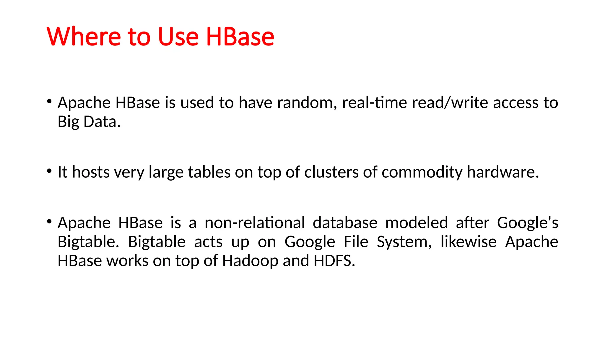 Where to Use HBase
• Apache HBase is used to have random, real-time read/write access to
Big Data.
• It hosts very large tables on top of clusters of commodity hardware.
• Apache HBase is a non-relational database modeled after Google's
Bigtable. Bigtable acts up on Google File System, likewise Apache
HBase works on top of Hadoop and HDFS.
 