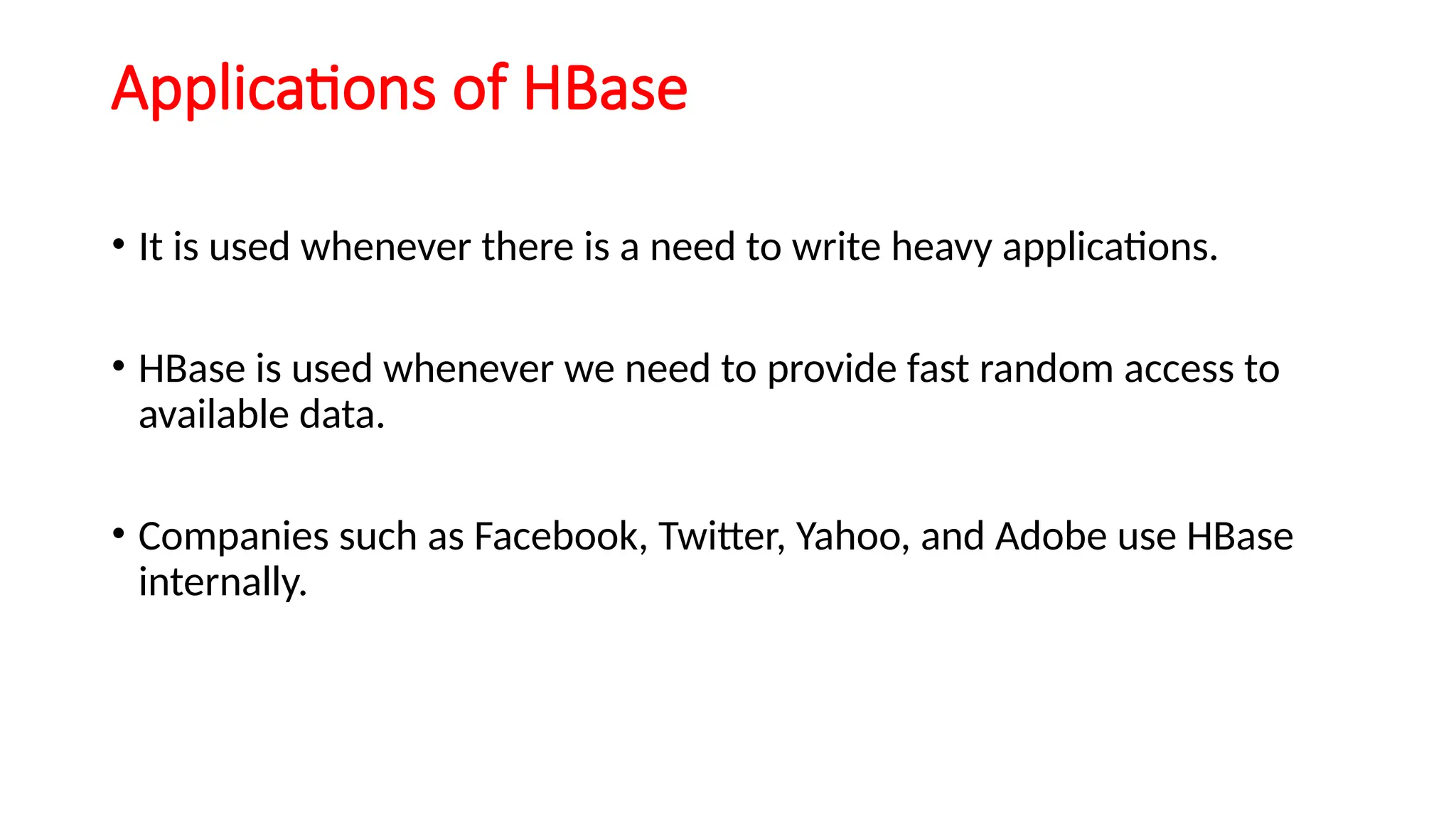 Applications of HBase
• It is used whenever there is a need to write heavy applications.
• HBase is used whenever we need to provide fast random access to
available data.
• Companies such as Facebook, Twitter, Yahoo, and Adobe use HBase
internally.
 
