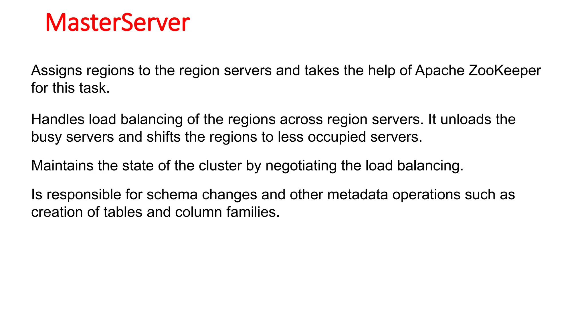 MasterServer
Assigns regions to the region servers and takes the help of Apache ZooKeeper
for this task.
Handles load balancing of the regions across region servers. It unloads the
busy servers and shifts the regions to less occupied servers.
Maintains the state of the cluster by negotiating the load balancing.
Is responsible for schema changes and other metadata operations such as
creation of tables and column families.
 