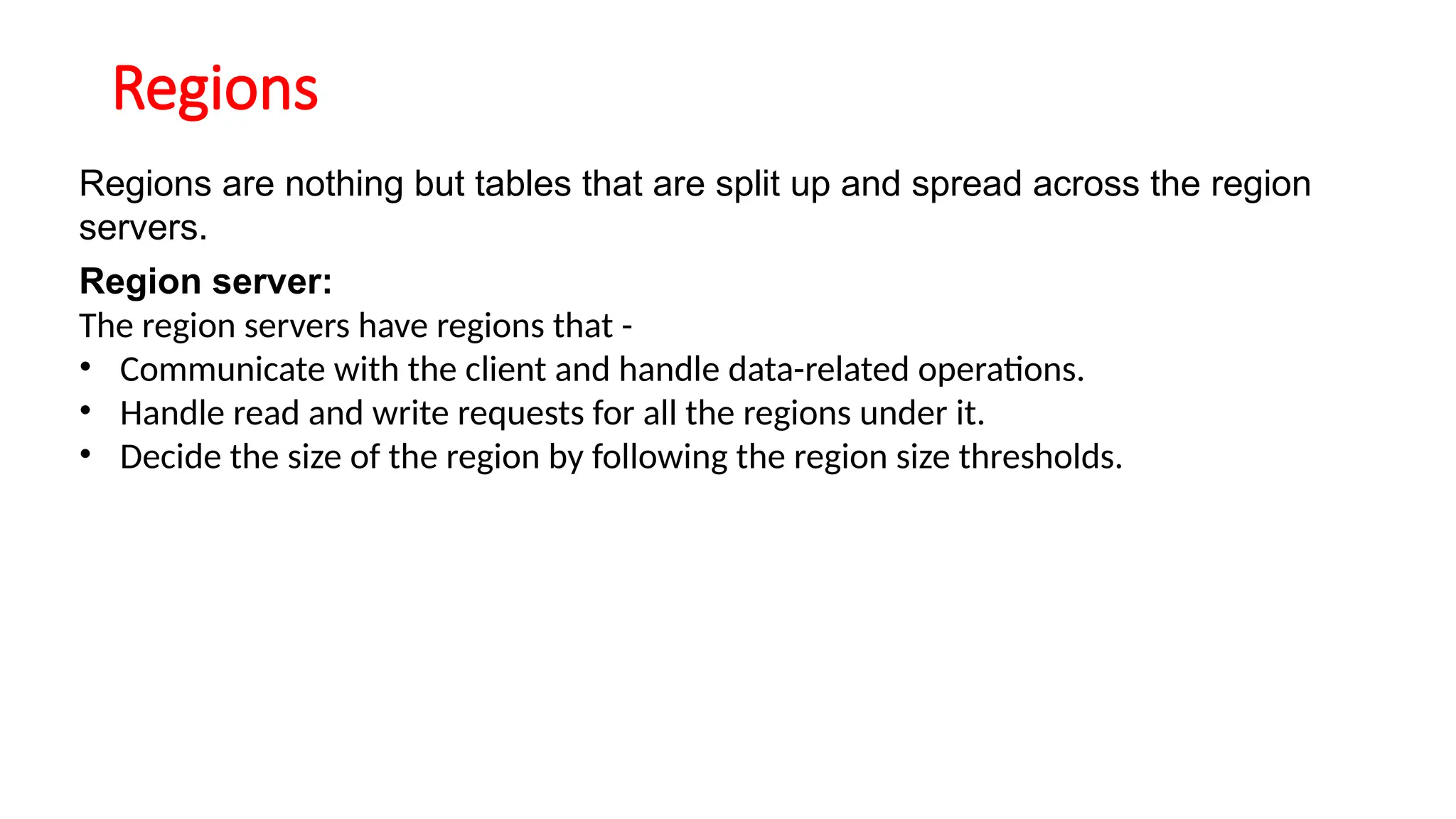 Regions
Regions are nothing but tables that are split up and spread across the region
servers.
Region server:
The region servers have regions that -
• Communicate with the client and handle data-related operations.
• Handle read and write requests for all the regions under it.
• Decide the size of the region by following the region size thresholds.
 