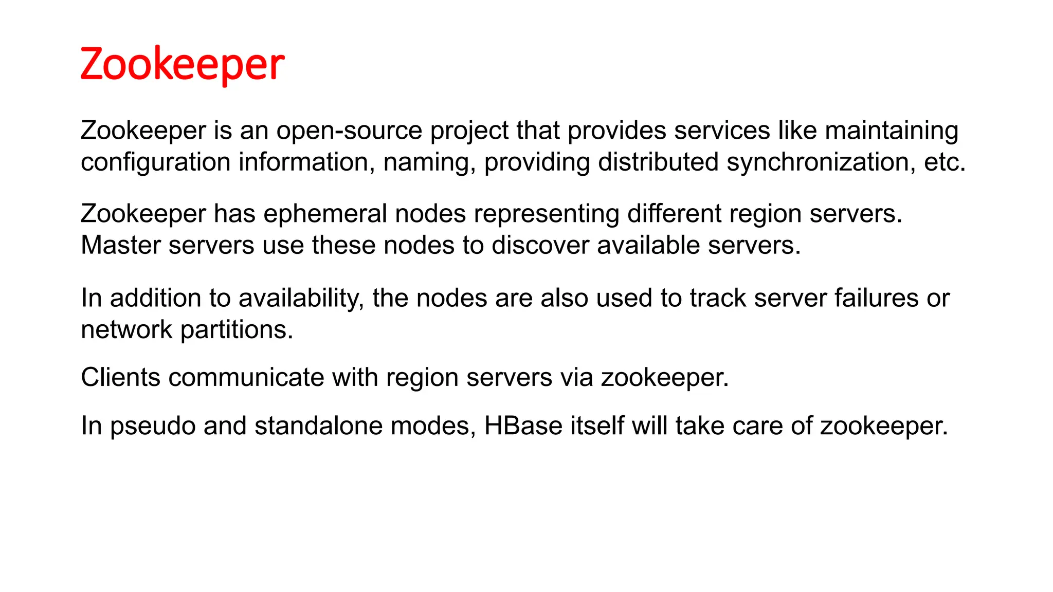 Zookeeper
Zookeeper is an open-source project that provides services like maintaining
configuration information, naming, providing distributed synchronization, etc.
Zookeeper has ephemeral nodes representing different region servers.
Master servers use these nodes to discover available servers.
In addition to availability, the nodes are also used to track server failures or
network partitions.
Clients communicate with region servers via zookeeper.
In pseudo and standalone modes, HBase itself will take care of zookeeper.
 