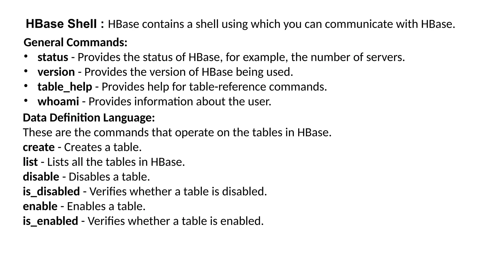 HBase Shell : HBase contains a shell using which you can communicate with HBase.
General Commands:
• status - Provides the status of HBase, for example, the number of servers.
• version - Provides the version of HBase being used.
• table_help - Provides help for table-reference commands.
• whoami - Provides information about the user.
Data Definition Language:
These are the commands that operate on the tables in HBase.
create - Creates a table.
list - Lists all the tables in HBase.
disable - Disables a table.
is_disabled - Verifies whether a table is disabled.
enable - Enables a table.
is_enabled - Verifies whether a table is enabled.
 