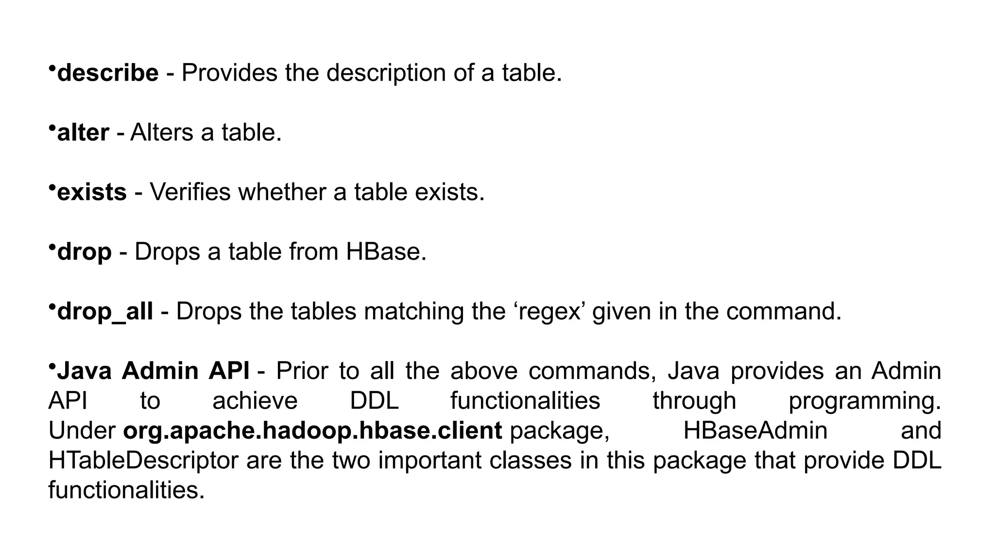 •describe - Provides the description of a table.
•alter - Alters a table.
•exists - Verifies whether a table exists.
•drop - Drops a table from HBase.
•drop_all - Drops the tables matching the ‘regex’ given in the command.
•Java Admin API - Prior to all the above commands, Java provides an Admin
API to achieve DDL functionalities through programming.
Under org.apache.hadoop.hbase.client package, HBaseAdmin and
HTableDescriptor are the two important classes in this package that provide DDL
functionalities.
 