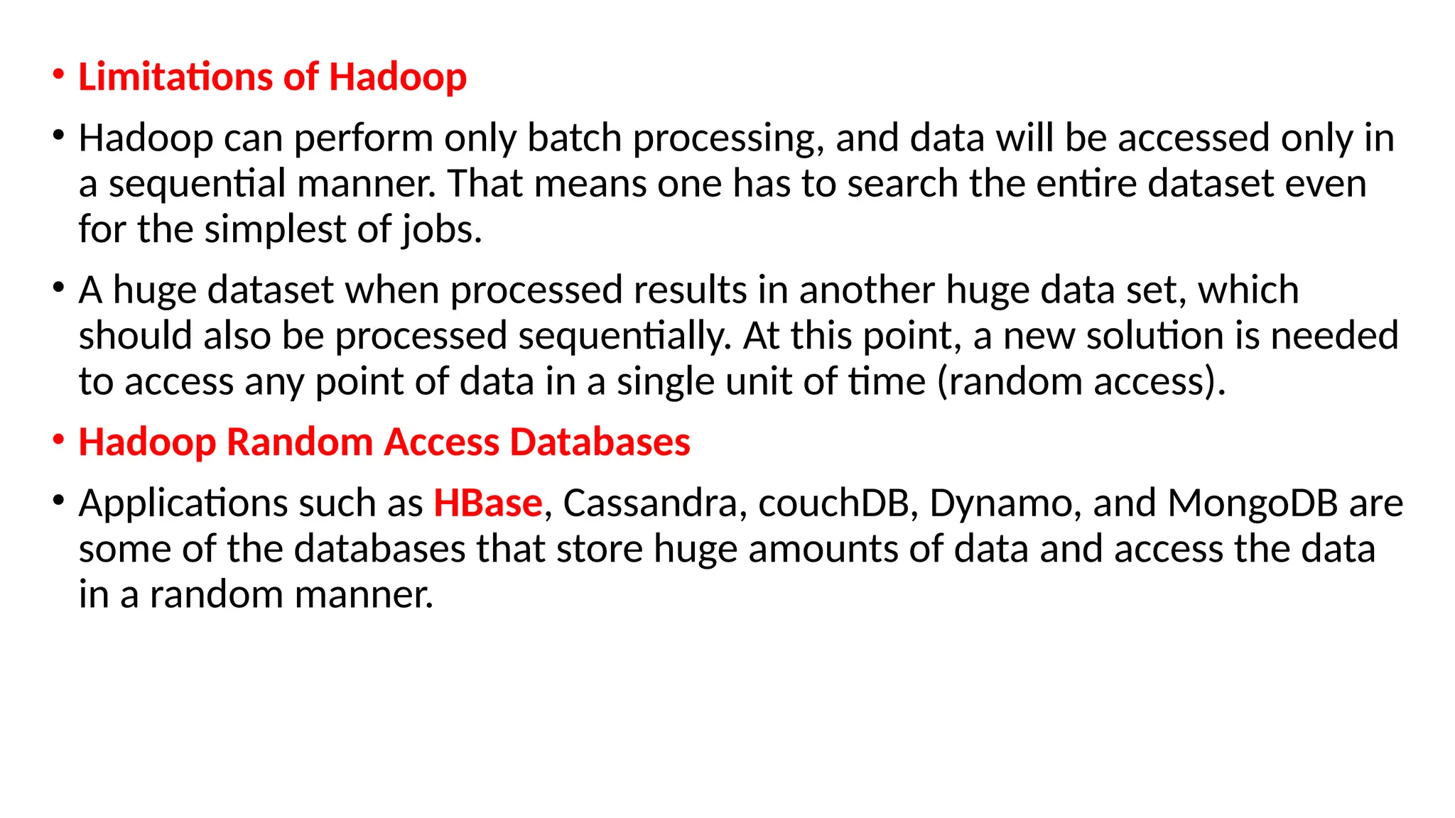 • Limitations of Hadoop
• Hadoop can perform only batch processing, and data will be accessed only in
a sequential manner. That means one has to search the entire dataset even
for the simplest of jobs.
• A huge dataset when processed results in another huge data set, which
should also be processed sequentially. At this point, a new solution is needed
to access any point of data in a single unit of time (random access).
• Hadoop Random Access Databases
• Applications such as HBase, Cassandra, couchDB, Dynamo, and MongoDB are
some of the databases that store huge amounts of data and access the data
in a random manner.
 