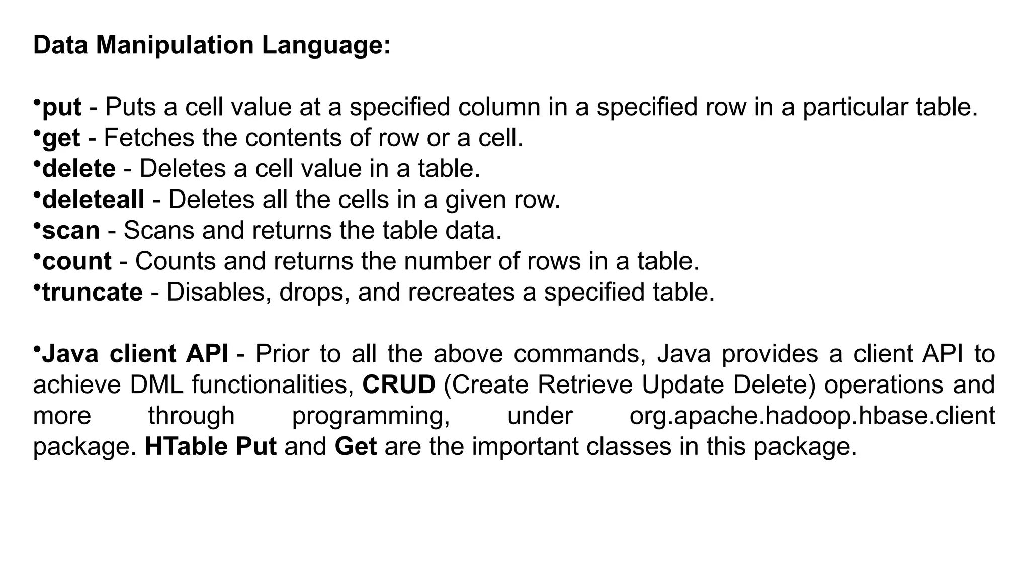 Data Manipulation Language:
•put - Puts a cell value at a specified column in a specified row in a particular table.
•get - Fetches the contents of row or a cell.
•delete - Deletes a cell value in a table.
•deleteall - Deletes all the cells in a given row.
•scan - Scans and returns the table data.
•count - Counts and returns the number of rows in a table.
•truncate - Disables, drops, and recreates a specified table.
•Java client API - Prior to all the above commands, Java provides a client API to
achieve DML functionalities, CRUD (Create Retrieve Update Delete) operations and
more through programming, under org.apache.hadoop.hbase.client
package. HTable Put and Get are the important classes in this package.
 