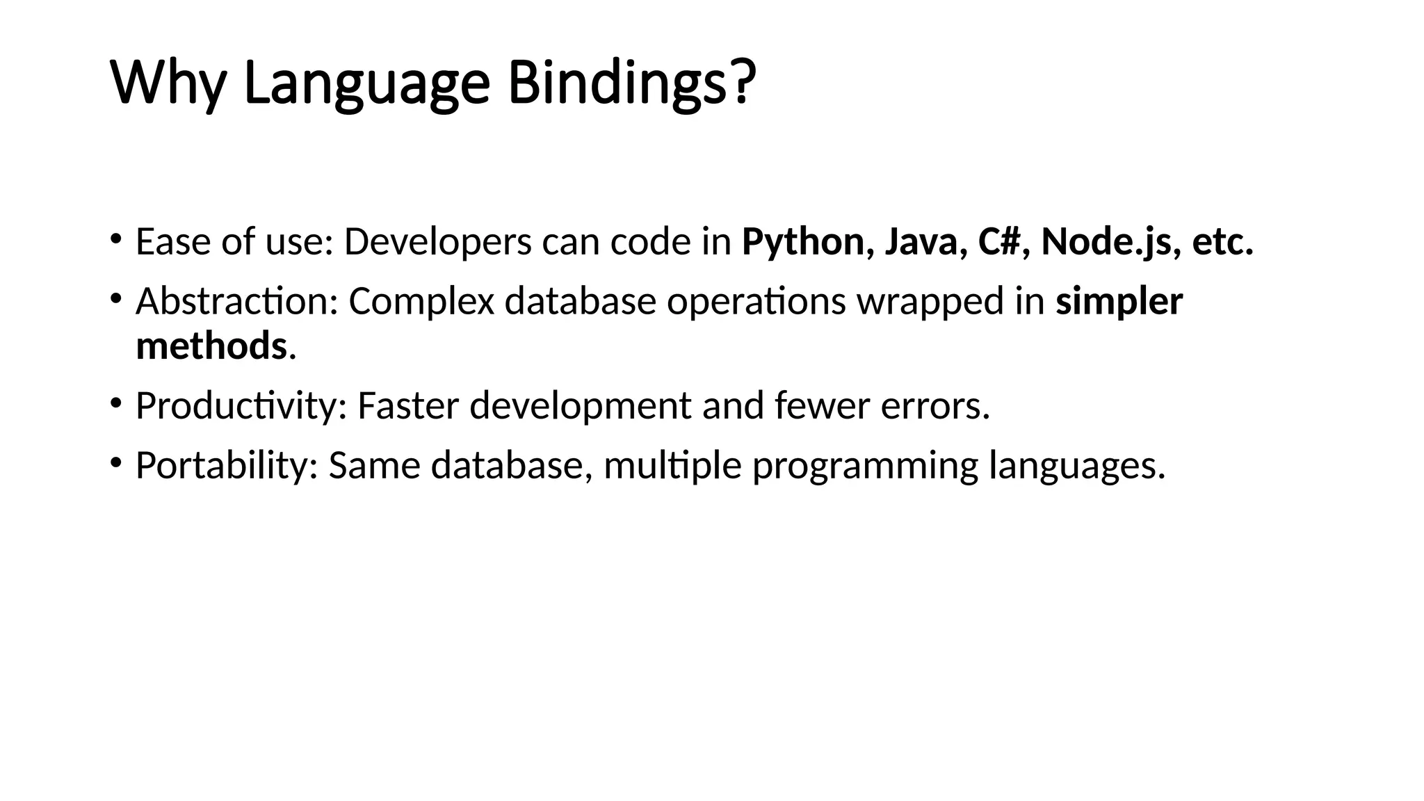 Why Language Bindings?
• Ease of use: Developers can code in Python, Java, C#, Node.js, etc.
• Abstraction: Complex database operations wrapped in simpler
methods.
• Productivity: Faster development and fewer errors.
• Portability: Same database, multiple programming languages.
 