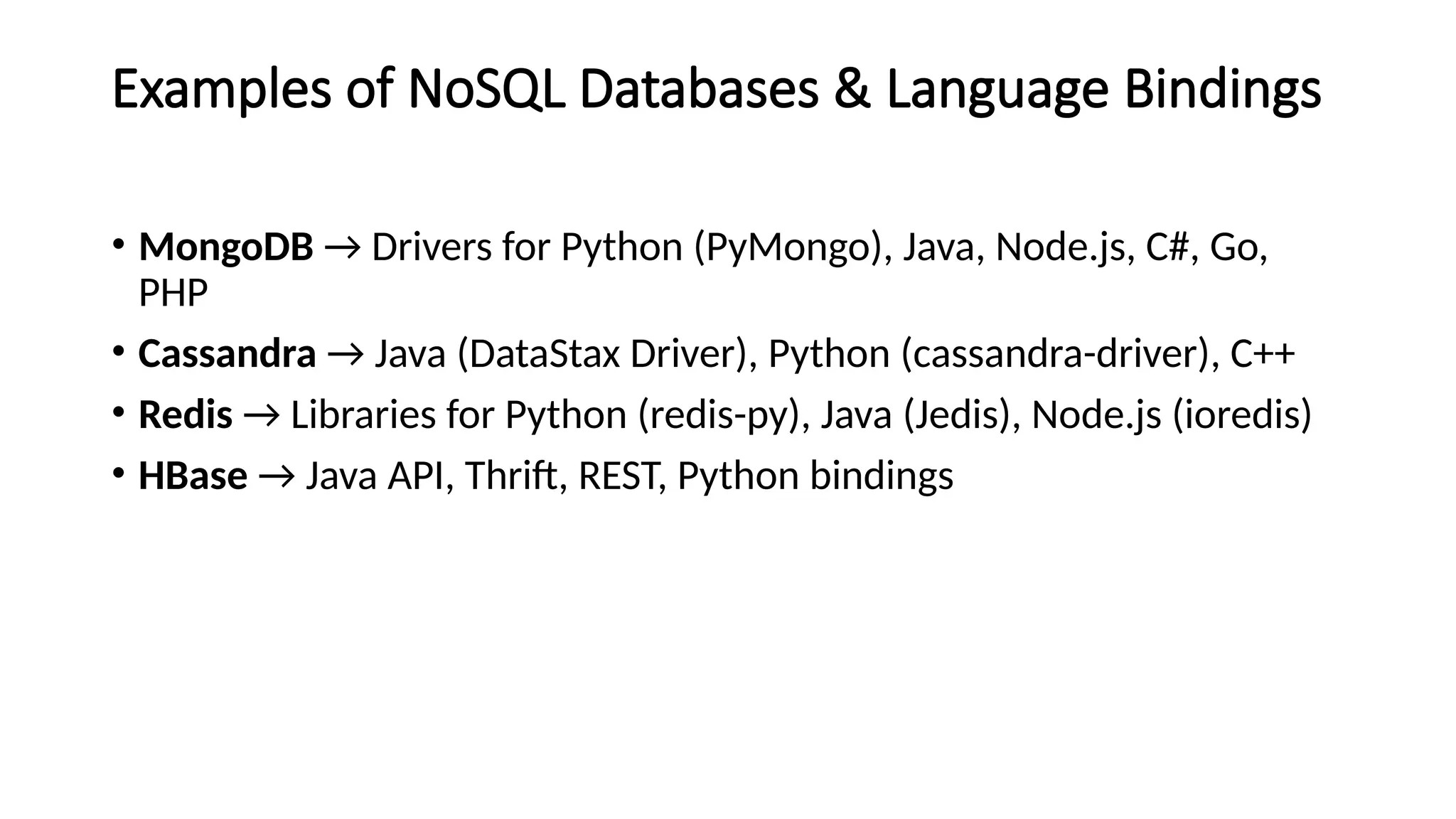 Examples of NoSQL Databases & Language Bindings
• MongoDB → Drivers for Python (PyMongo), Java, Node.js, C#, Go,
PHP
• Cassandra → Java (DataStax Driver), Python (cassandra-driver), C++
• Redis → Libraries for Python (redis-py), Java (Jedis), Node.js (ioredis)
• HBase → Java API, Thrift, REST, Python bindings
 