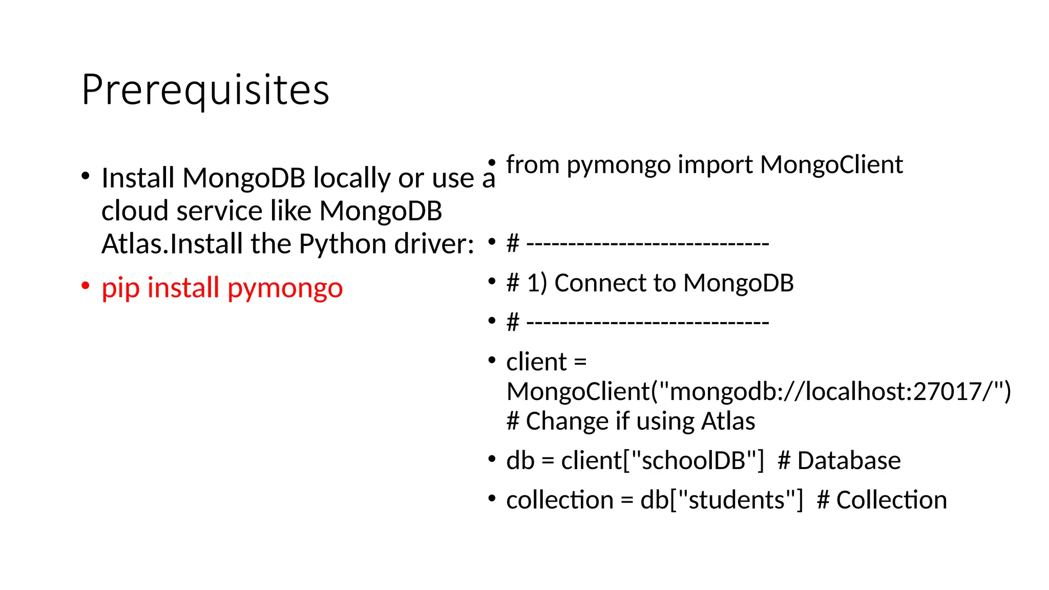 Prerequisites
• Install MongoDB locally or use a
cloud service like MongoDB
Atlas.Install the Python driver:
• pip install pymongo
• from pymongo import MongoClient
• # -----------------------------
• # 1) Connect to MongoDB
• # -----------------------------
• client =
MongoClient("mongodb://localhost:27017/")
# Change if using Atlas
• db = client["schoolDB"] # Database
• collection = db["students"] # Collection
 