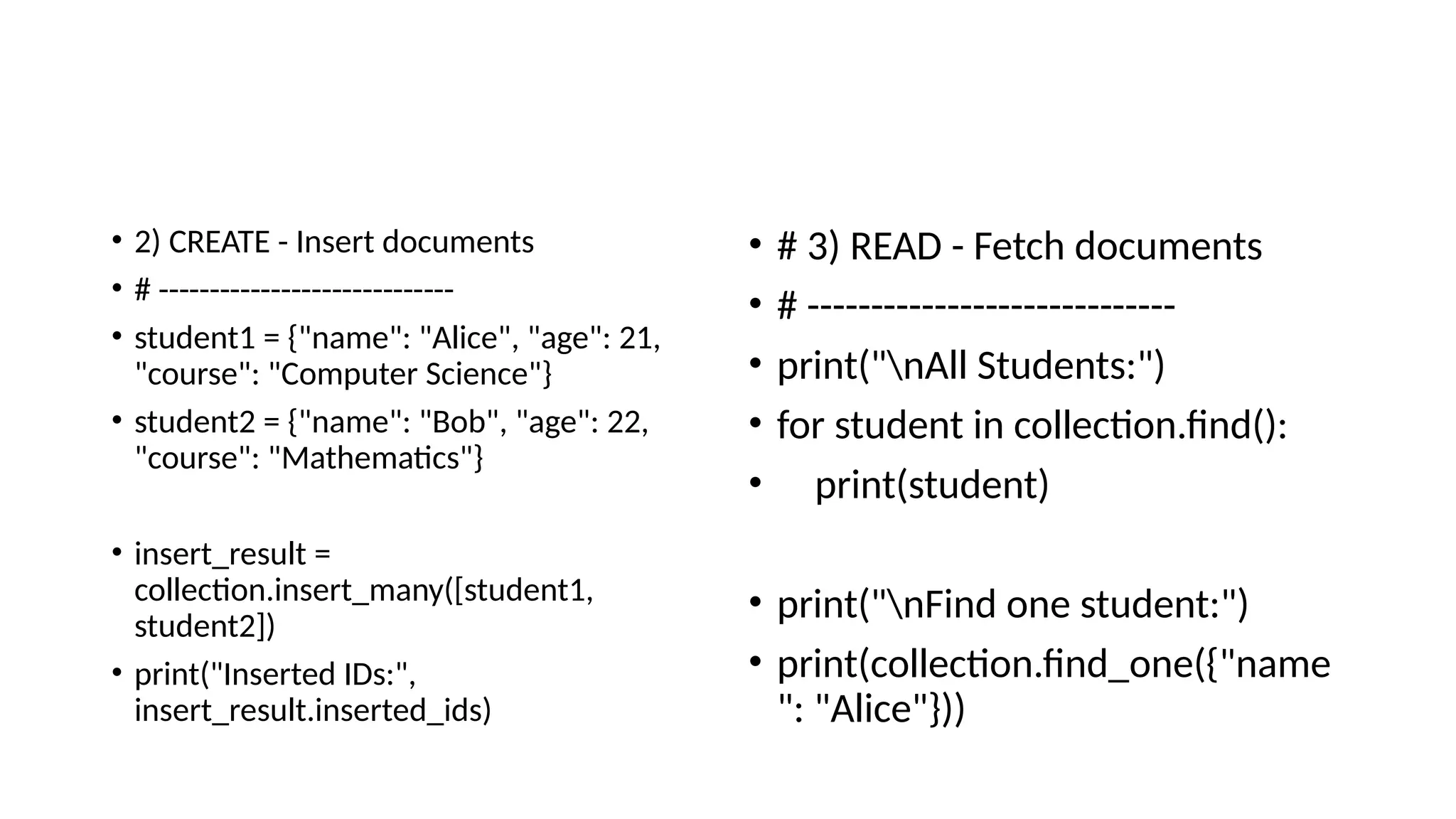 • 2) CREATE - Insert documents
• # -----------------------------
• student1 = {"name": "Alice", "age": 21,
"course": "Computer Science"}
• student2 = {"name": "Bob", "age": 22,
"course": "Mathematics"}
• insert_result =
collection.insert_many([student1,
student2])
• print("Inserted IDs:",
insert_result.inserted_ids)
• # 3) READ - Fetch documents
• # -----------------------------
• print("nAll Students:")
• for student in collection.find():
• print(student)
• print("nFind one student:")
• print(collection.find_one({"name
": "Alice"}))
 