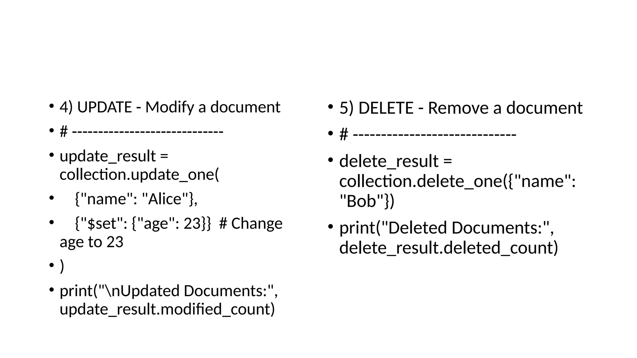 • 4) UPDATE - Modify a document
• # -----------------------------
• update_result =
collection.update_one(
• {"name": "Alice"},
• {"$set": {"age": 23}} # Change
age to 23
• )
• print("nUpdated Documents:",
update_result.modified_count)
• 5) DELETE - Remove a document
• # -----------------------------
• delete_result =
collection.delete_one({"name":
"Bob"})
• print("Deleted Documents:",
delete_result.deleted_count)
 