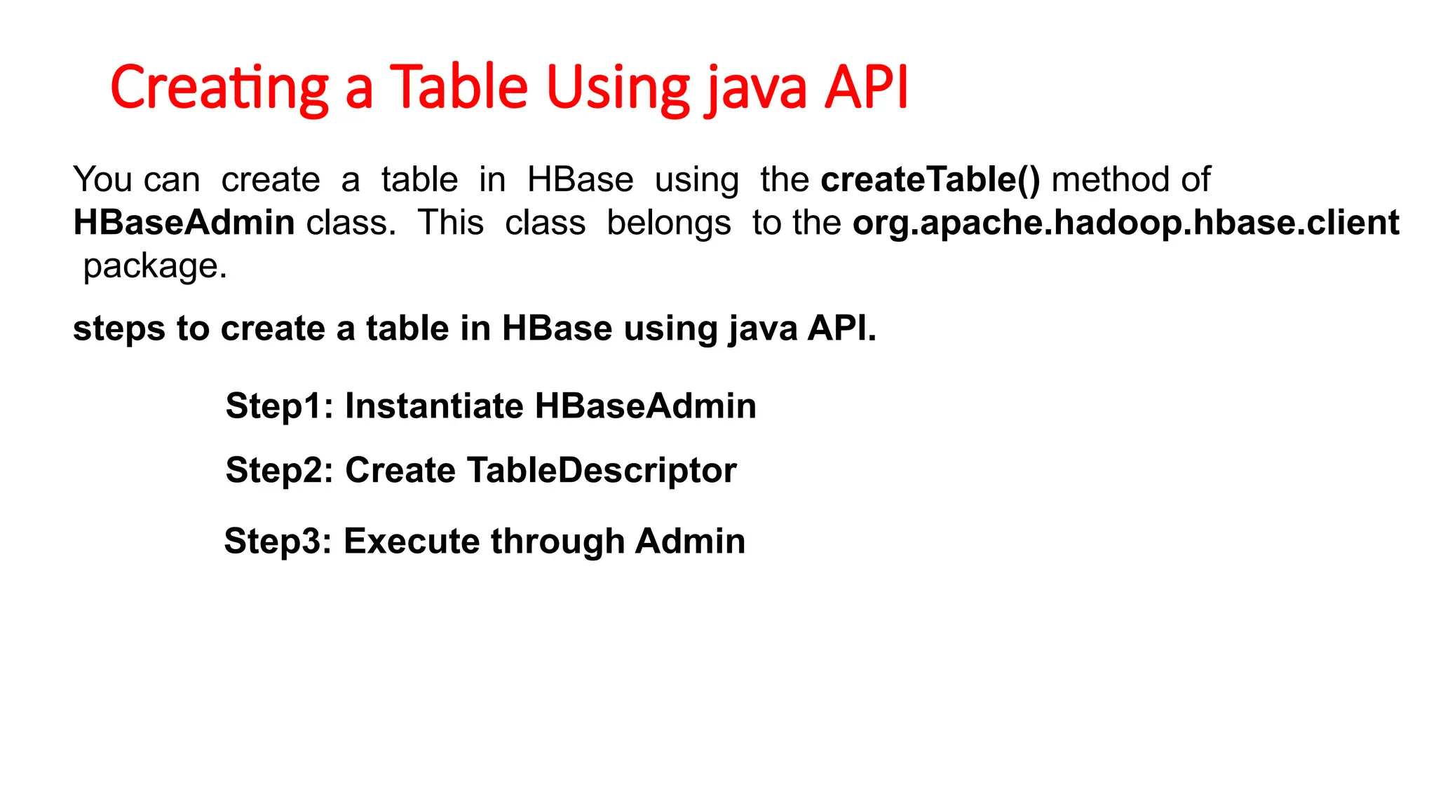 Creating a Table Using java API
You can create a table in HBase using the createTable() method of
HBaseAdmin class. This class belongs to the org.apache.hadoop.hbase.client
package.
steps to create a table in HBase using java API.
Step1: Instantiate HBaseAdmin
Step2: Create TableDescriptor
Step3: Execute through Admin
 