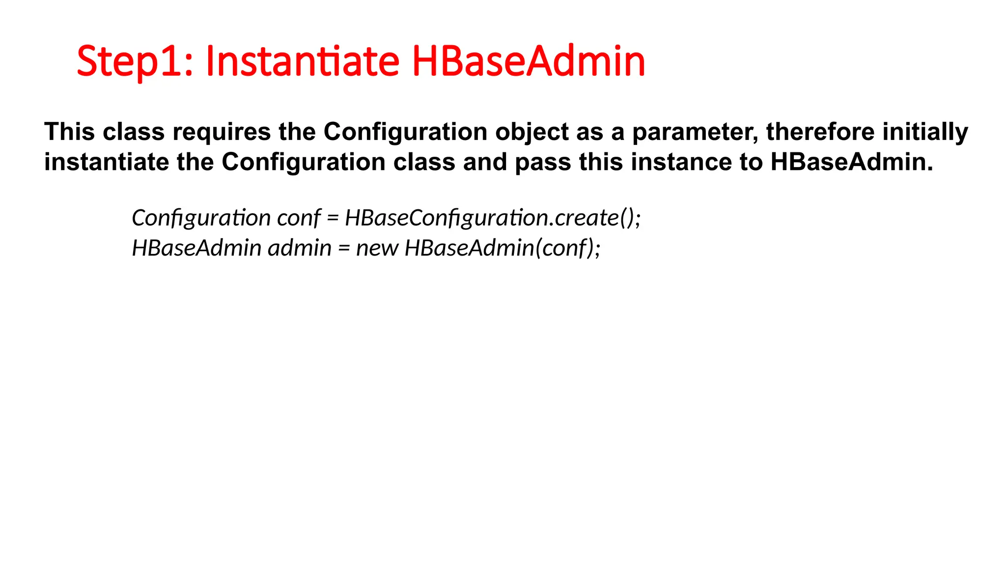 Step1: Instantiate HBaseAdmin
This class requires the Configuration object as a parameter, therefore initially
instantiate the Configuration class and pass this instance to HBaseAdmin.
Configuration conf = HBaseConfiguration.create();
HBaseAdmin admin = new HBaseAdmin(conf);
 