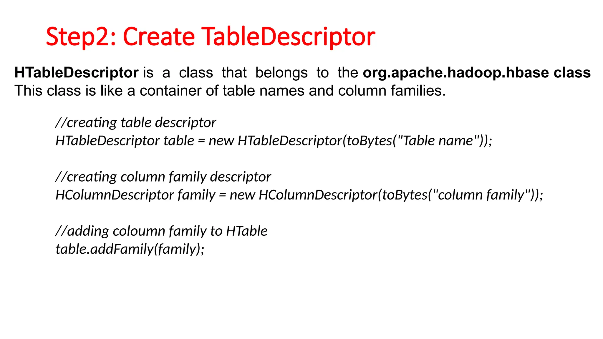 Step2: Create TableDescriptor
HTableDescriptor is a class that belongs to the org.apache.hadoop.hbase class
This class is like a container of table names and column families.
//creating table descriptor
HTableDescriptor table = new HTableDescriptor(toBytes("Table name"));
//creating column family descriptor
HColumnDescriptor family = new HColumnDescriptor(toBytes("column family"));
//adding coloumn family to HTable
table.addFamily(family);
 