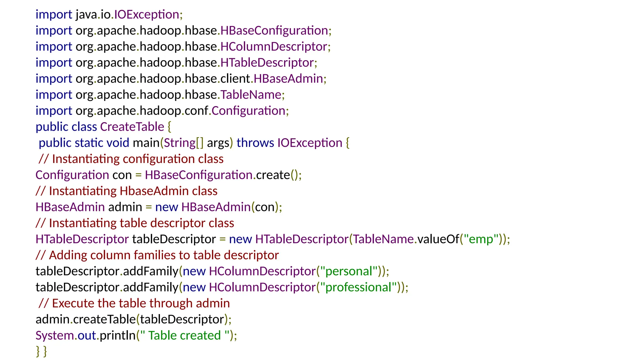 import java.io.IOException;
import org.apache.hadoop.hbase.HBaseConfiguration;
import org.apache.hadoop.hbase.HColumnDescriptor;
import org.apache.hadoop.hbase.HTableDescriptor;
import org.apache.hadoop.hbase.client.HBaseAdmin;
import org.apache.hadoop.hbase.TableName;
import org.apache.hadoop.conf.Configuration;
public class CreateTable {
public static void main(String[] args) throws IOException {
// Instantiating configuration class
Configuration con = HBaseConfiguration.create();
// Instantiating HbaseAdmin class
HBaseAdmin admin = new HBaseAdmin(con);
// Instantiating table descriptor class
HTableDescriptor tableDescriptor = new HTableDescriptor(TableName.valueOf("emp"));
// Adding column families to table descriptor
tableDescriptor.addFamily(new HColumnDescriptor("personal"));
tableDescriptor.addFamily(new HColumnDescriptor("professional"));
// Execute the table through admin
admin.createTable(tableDescriptor);
System.out.println(" Table created ");
} }
 