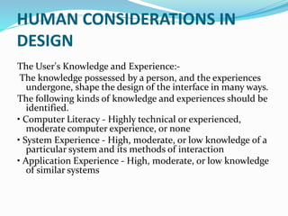 HUMAN CONSIDERATIONS IN
DESIGN
The User's Knowledge and Experience:-
The knowledge possessed by a person, and the experiences
undergone, shape the design of the interface in many ways.
The following kinds of knowledge and experiences should be
identified.
• Computer Literacy - Highly technical or experienced,
moderate computer experience, or none
• System Experience - High, moderate, or low knowledge of a
particular system and its methods of interaction
• Application Experience - High, moderate, or low knowledge
of similar systems
 