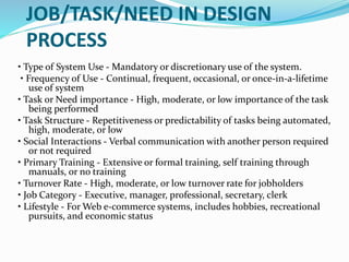 JOB/TASK/NEED IN DESIGN
PROCESS
• Type of System Use - Mandatory or discretionary use of the system.
• Frequency of Use - Continual, frequent, occasional, or once-in-a-lifetime
use of system
• Task or Need importance - High, moderate, or low importance of the task
being performed
• Task Structure - Repetitiveness or predictability of tasks being automated,
high, moderate, or low
• Social Interactions - Verbal communication with another person required
or not required
• Primary Training - Extensive or formal training, self training through
manuals, or no training
• Turnover Rate - High, moderate, or low turnover rate for jobholders
• Job Category - Executive, manager, professional, secretary, clerk
• Lifestyle - For Web e-commerce systems, includes hobbies, recreational
pursuits, and economic status
 