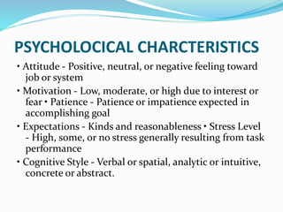PSYCHOLOCICAL CHARCTERISTICS
• Attitude - Positive, neutral, or negative feeling toward
job or system
• Motivation - Low, moderate, or high due to interest or
fear • Patience - Patience or impatience expected in
accomplishing goal
• Expectations - Kinds and reasonableness • Stress Level
- High, some, or no stress generally resulting from task
performance
• Cognitive Style - Verbal or spatial, analytic or intuitive,
concrete or abstract.
 