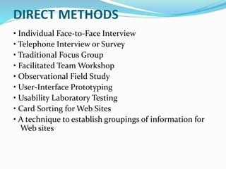 DIRECT METHODS
• Individual Face-to-Face Interview
• Telephone Interview or Survey
• Traditional Focus Group
• Facilitated Team Workshop
• Observational Field Study
• User-Interface Prototyping
• Usability Laboratory Testing
• Card Sorting for Web Sites
• A technique to establish groupings of information for
Web sites
 