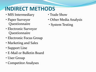 INDIRECT METHODS
• MIS Intermediary
• Paper Surveyor
Questionnaire
• Electronic Surveyor
Questionnaire
• Electronic Focus Group
• Marketing and Sales
• Support Line
• E-Mail or Bulletin Board
• User Group
• Competitor Analyses
• Trade Show
• Other Media Analysis
• System Testing
 