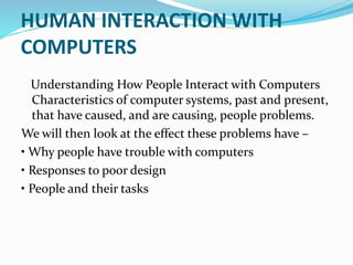 HUMAN INTERACTION WITH
COMPUTERS
Understanding How People Interact with Computers
Characteristics of computer systems, past and present,
that have caused, and are causing, people problems.
We will then look at the effect these problems have –
• Why people have trouble with computers
• Responses to poor design
• People and their tasks
 