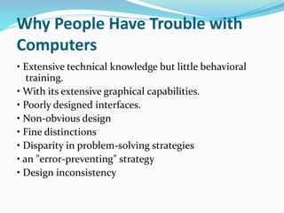 Why People Have Trouble with
Computers
• Extensive technical knowledge but little behavioral
training.
• With its extensive graphical capabilities.
• Poorly designed interfaces.
• Non-obvious design
• Fine distinctions
• Disparity in problem-solving strategies
• an "error-preventing" strategy
• Design inconsistency
 