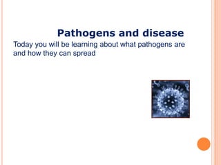 Pathogens and disease 
Today you will be learning about what pathogens are 
and how they can spread 
 