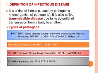 4. DEFINITION OF INFECTIOUS DISEASE 
 It is a kind of illness caused by pathogenic 
microorganisms( pathogens). It is also called 
transmissible disease due to its potential of 
transmission from a body to another. 
 Types of pathogens: 
BACTERIA: cause disease through their own or production of toxins. 
Examples: TUBERCULOSIS, SALMONELLA, TETANUS 
PROTOZOA: cause MALARIA, DYSENTERY 
VIRUS: They aren´t living things. Examples: HIV, FLU; VARICELLA 
FUNGI: cause mycosis. ATHLETE´S FOOT 
 