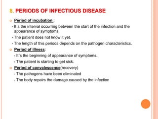 8. PERIODS OF INFECTIOUS DISEASE 
 Period of incubation : 
- It´s the interval occurring between the start of the infection and the 
appearance of symptoms. 
- The patient does not know it yet. 
- The length of this periods depends on the pathogen characteristics. 
 Period of illness: 
- It´s the beginning of appearance of symptoms. 
- The patient is starting to get sick. 
 Period of convalescence(recovery) 
- The pathogens have been eliminated 
- The body repairs the damage caused by the infection 
 