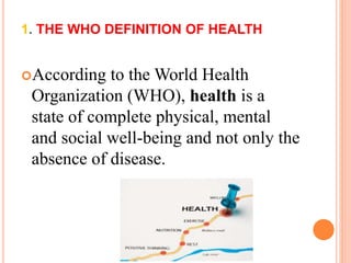 1. THE WHO DEFINITION OF HEALTH 
According to the World Health 
Organization (WHO), health is a 
state of complete physical, mental 
and social well-being and not only the 
absence of disease. 
 
